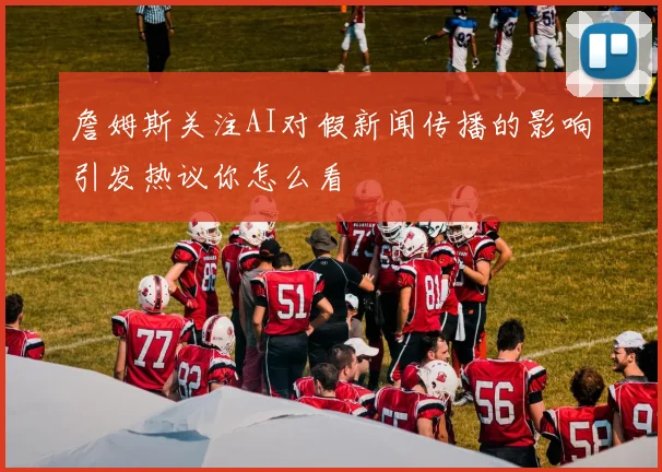 詹姆斯关注AI对假新闻传播的影响引发热议你怎么看