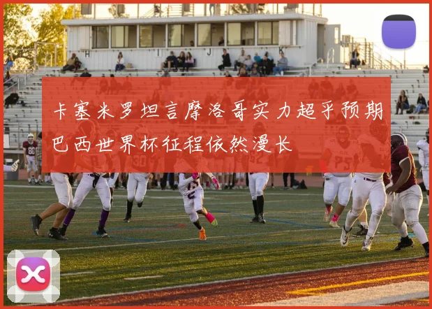 卡塞米罗坦言摩洛哥实力超乎预期巴西世界杯征程依然漫长