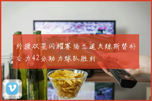 外援双星闪耀赛场兰道夫琼斯替补合力42分助力球队胜利