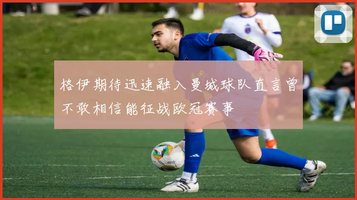 格伊期待迅速融入曼城球队直言曾不敢相信能征战欧冠赛事
