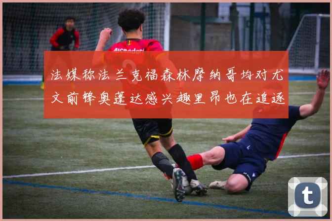 法媒称法兰克福森林摩纳哥均对尤文前锋奥蓬达感兴趣里昂也在追逐他