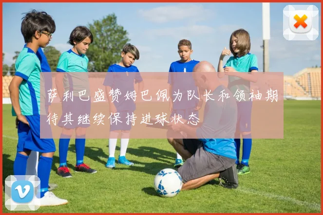 萨利巴盛赞姆巴佩为队长和领袖期待其继续保持进球状态