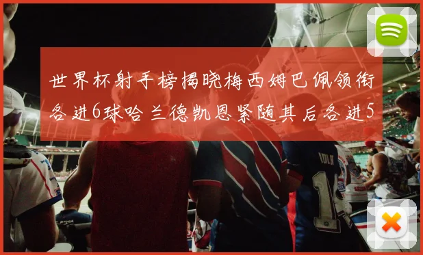 世界杯射手榜揭晓梅西姆巴佩领衔各进6球哈兰德凯恩紧随其后各进5球