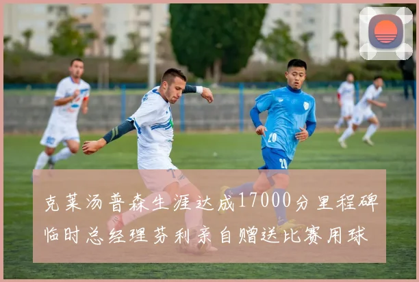 克莱汤普森生涯达成17000分里程碑临时总经理芬利亲自赠送比赛用球