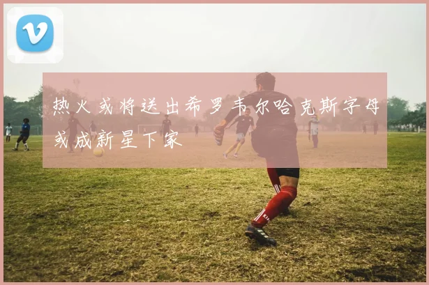 热火或将送出希罗韦尔哈克斯字母或成新星下家
