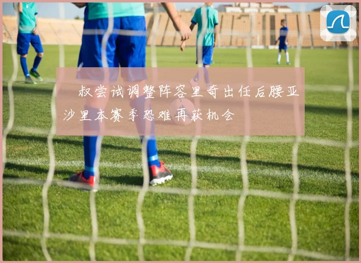 囧叔尝试调整阵容里奇出任后腰亚沙里本赛季恐难再获机会