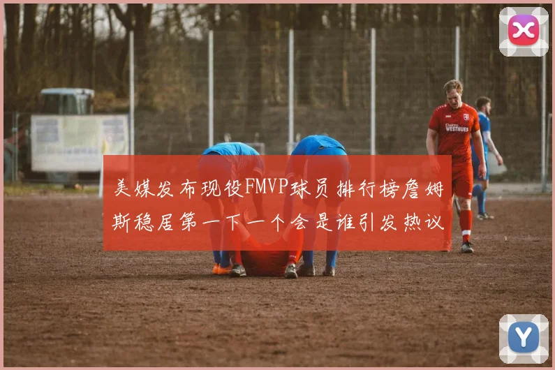 美媒发布现役FMVP球员排行榜詹姆斯稳居第一下一个会是谁引发热议