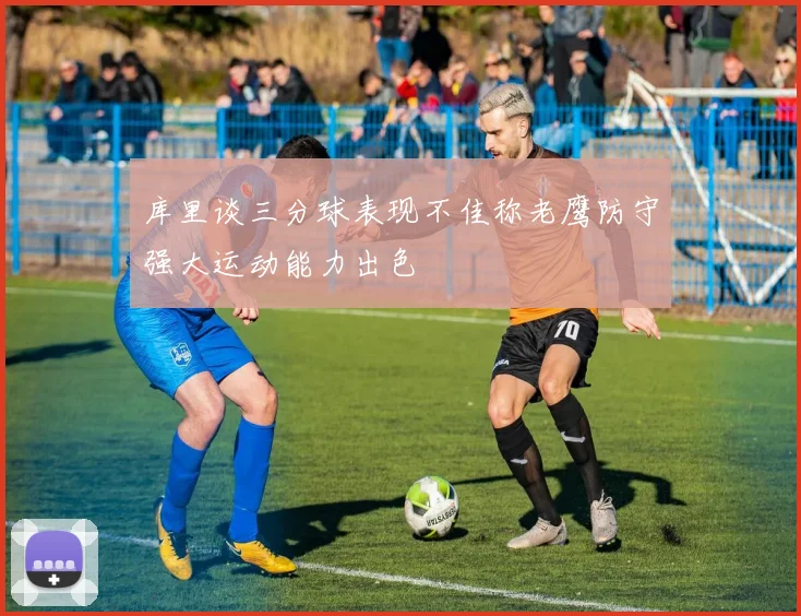 库里谈三分球表现不佳称老鹰防守强大运动能力出色