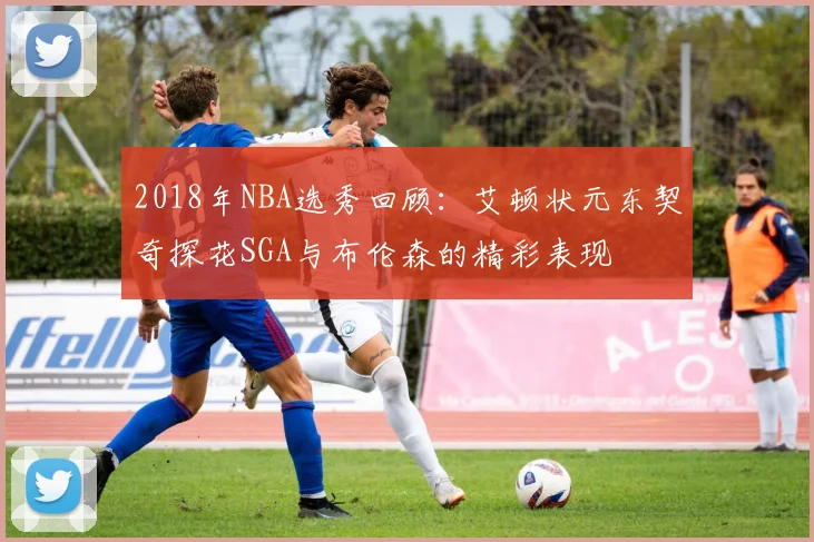 2018年NBA选秀回顾：艾顿状元东契奇探花SGA与布伦森的精彩表现