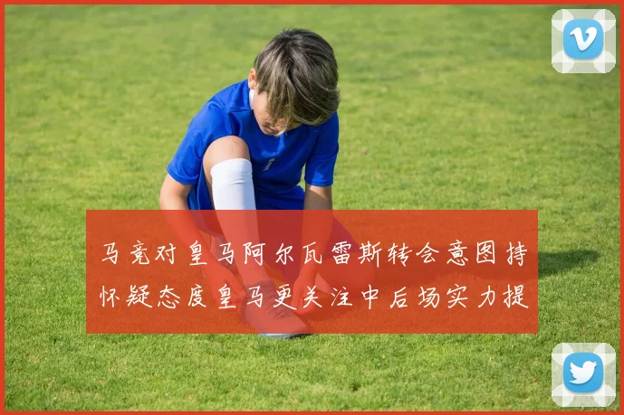 马竞对皇马阿尔瓦雷斯转会意图持怀疑态度皇马更关注中后场实力提升
