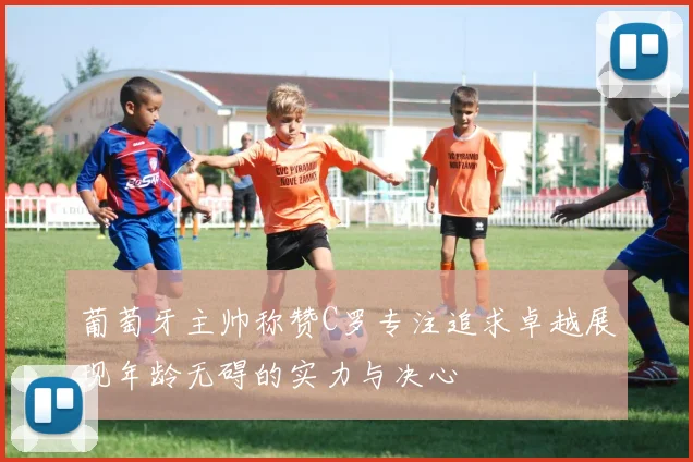 葡萄牙主帅称赞C罗专注追求卓越展现年龄无碍的实力与决心