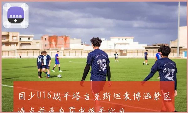 国少U16战平塔吉克斯坦袁博涵禁区造点并亲自罚中扳平比分