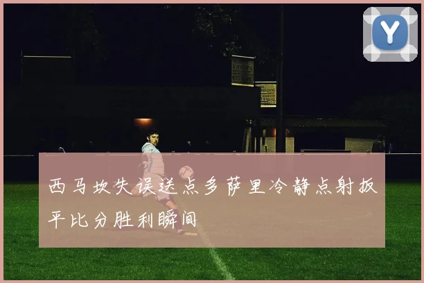 西马坎失误送点多萨里冷静点射扳平比分胜利瞬间