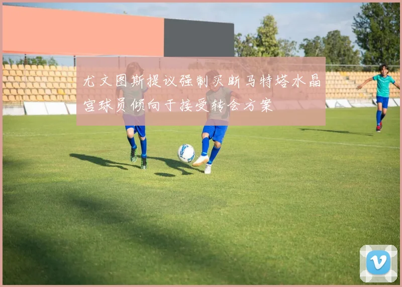 尤文图斯提议强制买断马特塔水晶宫球员倾向于接受转会方案