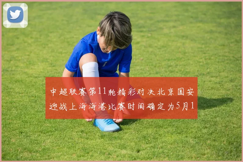 中超联赛第11轮精彩对决北京国安迎战上海海港比赛时间确定为5月10日19点35分