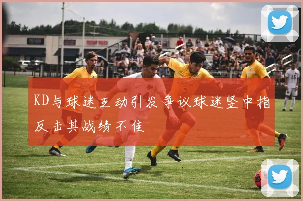 KD与球迷互动引发争议球迷竖中指反击其战绩不佳