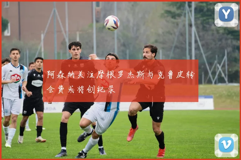 阿森纳关注摩根罗杰斯与克鲁皮转会费或将创纪录
