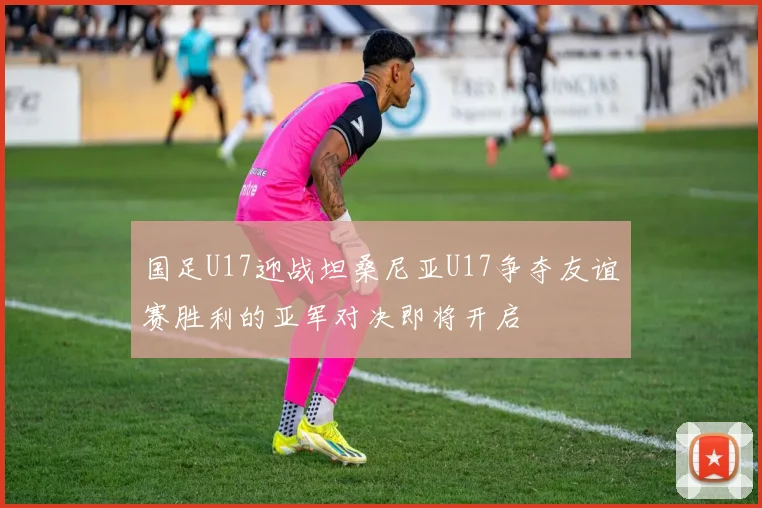 国足U17迎战坦桑尼亚U17争夺友谊赛胜利的亚军对决即将开启