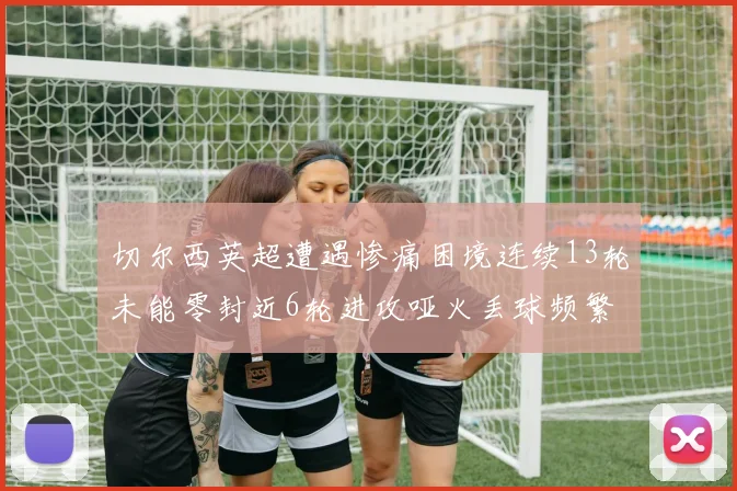 切尔西英超遭遇惨痛困境连续13轮未能零封近6轮进攻哑火丢球频繁