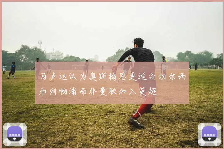 马卢达认为奥斯梅恩更适合切尔西和利物浦而非曼联加入英超