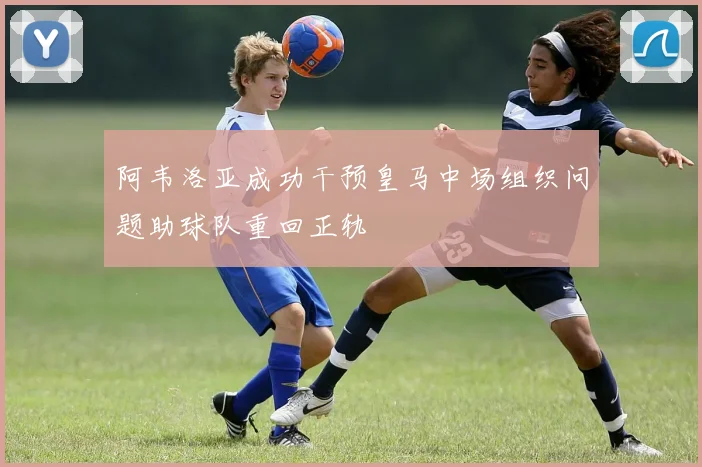 阿韦洛亚成功干预皇马中场组织问题助球队重回正轨